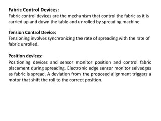 Fabric Control Devices:
Fabric control devices are the mechanism that control the fabric as it is
carried up and down the table and unrolled by spreading machine.
Tension Control Device:
Tensioning involves synchronizing the rate of spreading with the rate of
fabric unrolled.
Position devices:
Positioning devices and sensor monitor position and control fabric
placement during spreading. Electronic edge sensor monitor selvedges
as fabric is spread. A deviation from the proposed alignment triggers a
motor that shift the roll to the correct position.
 