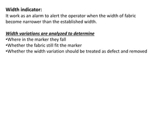 Width indicator:
It work as an alarm to alert the operator when the width of fabric
become narrower than the established width.
Width variations are analyzed to determine
•Where in the marker they fall
•Whether the fabric still fit the marker
•Whether the width variation should be treated as defect and removed
 
