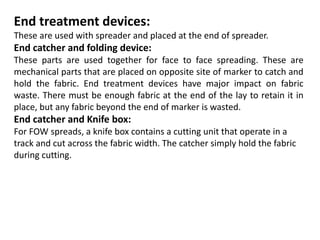 End treatment devices:
These are used with spreader and placed at the end of spreader.
End catcher and folding device:
These parts are used together for face to face spreading. These are
mechanical parts that are placed on opposite site of marker to catch and
hold the fabric. End treatment devices have major impact on fabric
waste. There must be enough fabric at the end of the lay to retain it in
place, but any fabric beyond the end of marker is wasted.
End catcher and Knife box:
For FOW spreads, a knife box contains a cutting unit that operate in a
track and cut across the fabric width. The catcher simply hold the fabric
during cutting.
 