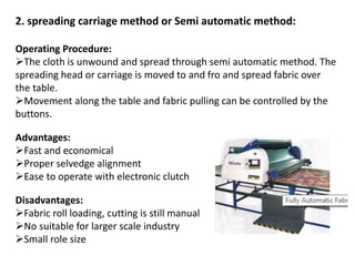 2. spreading carriage method or Semi automatic method:
Operating Procedure:
The cloth is unwound and spread through semi automatic method. The
spreading head or carriage is moved to and fro and spread fabric over
the table.
Movement along the table and fabric pulling can be controlled by the
buttons.
Advantages:
Fast and economical
Proper selvedge alignment
Ease to operate with electronic clutch
Disadvantages:
Fabric roll loading, cutting is still manual
No suitable for larger scale industry
Small role size
 