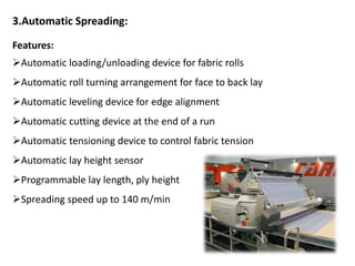 3.Automatic Spreading:
Features:
Automatic loading/unloading device for fabric rolls
Automatic roll turning arrangement for face to back lay
Automatic leveling device for edge alignment
Automatic cutting device at the end of a run
Automatic tensioning device to control fabric tension
Automatic lay height sensor
Programmable lay length, ply height
Spreading speed up to 140 m/min
 