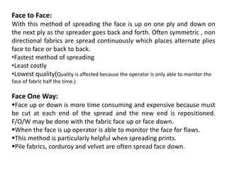 Face to Face:
With this method of spreading the face is up on one ply and down on
the next ply as the spreader goes back and forth. Often symmetric , non
directional fabrics are spread continuously which places alternate plies
face to face or back to back.
•Fastest method of spreading
•Least costly
•Lowest quality(Quality is affected because the operator is only able to monitor the
face of fabric half the time.)
Face One Way:
Face up or down is more time consuming and expensive because must
be cut at each end of the spread and the new end is repositioned.
F/O/W may be done with the fabric face up or face down.
When the face is up operator is able to monitor the face for flaws.
This method is particularly helpful when spreading prints.
Pile fabrics, corduroy and velvet are often spread face down.
 