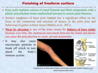 100
Finishing of freeform surface
Components of knee joint implants (Courtesy: Aesculap Implant Systems, LLC,
www.soactivesofast.com).
 Knee joint implants consist of metal femoral and tibial components with a
plastic polyethylene insert sandwiched between to restore joint function.
 Surface roughness of knee joint implant has a significant effect on the
force at the connection and reaction of tissues in the joint area and
behaviour of germs in bone tissue (Mathia et al., 2011).
 Wear by abrasion is one of the main causes for failures of knee joints
because over time, the continuous movement between the metal and plastic
can cause the polyethylene to crack, pit and delaminate.
 It may also cause
microscopic particles to
break off which in turn
attack the body’s
immune system.
 