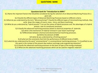 108
Questions bank for “introduction to AMPs”
Q.1 Name the important factors that should be considered during the selection of an Advanced Machining Process for a
given job.
Q.2 Classify the different types of Advanced Machining Processes based on different criteria.
Q.3 What do you understand by the term “Micromachining”? Classify the different types of micromachining methods. Also
write down the ranges of macro, meso, micro, and Nano machining.
Q.4 What do you understand by “hybrid process”? List out the names of hybrid processes and the advantages of a hybrid
process over its constituent processes.
Q.5 Classify the advanced machining processes based on electrical properties of materials.
Q.6 what is the mechanism of material removal in Laser beam machining?
Q.7 Differentiate between chemical and electrochemical machining processes.
Q.8 Write the element of EBM.
Q.9 what do you understand by a finishing process?
Q.10 what are the constraints that limit the performance of different kinds of AMPs
Q.11 what do you understand by the word “unconventional“ in unconventional machining processes ? Is it justified to use
this word in the context of the present day medium and large scale engineering industries?
Q.12 Classify the advanced machining processes on the basis of type of the energy employed.
Q.13 What are the advanced machining processes which can be used for magnetic material?
QUESTIONS BANK
Prof. V.K.Jain, Mechanical Engineering
Department, I.I.T. Kanpur
 