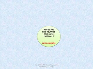Prof. V.K.Jain, Mechanical Engineering
Department, I.I.T. Kanpur
12
WHY DO YOU
NEED ADVANCED
MACHINING
PROCESSES ?
some examples
 