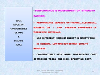 17
 PERFORMANCE IS INDEPENDENT OF STRENGTH
BARRIER.
 PERFORMANCE DEPENDS ON THERMAL, ELECTRICAL,
MAGNETIC OR / AND CHEMICAL PROPERTIES OF
WORKPIECE MATERIALS.
 USE DIFFERENT KINDS OF ENERGY IN DIRECT FORM.
 IN GENERAL, LOW MRR BUT BETTER QUALITY
PRODUCTS.
 COMPARATIVELY HIGH INITIAL INVESTEMENT COST
OF MACHINE TOOLS AND HIGH – OPERATING COST .
SOME
IMPORTANT
CHARACTERISTICS
OF AMPs
&
MACHINE
TOOLS
Prof. V.K.Jain, Mechanical Engineering
Department, I.I.T. Kanpur
 