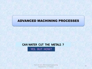 18
ADVANCED MACHINING PROCESSES
Prof. V.K.Jain, Mechanical Engineering
Department, I.I.T. Kanpur
CAN WATER CUT THE METALS ?
YES. BUT HOW?
 