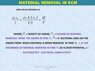 WHERE, = DENSITY OF ANODE, = VOLUME OF MATERIAL
REMOVED FROM THE ANODE IN TIME ‘t’, = X- SECTIONAL AREA ON THE
ANODE FROM WHICH MATERIAL IS BEING REMOVED IN TIME ‘t’, IS THE
THICKNNESS OF MATERIAL REMOVED IN TIME ‘t’. ∆V IS OVER POTENTIAL, k=
ELECTROLYTE’S ELECTRICAL CONDUCTIVITY
a
ρ a
V
a
A
a
y
MATERIAL REMOVAL IN ECM
31
( )
( )
a a a
a a
A y
v IE
t t F
ρ
ρ
= =
Prof. V.K.Jain, Mech. Engg. Deptt., I.I.T.
Kanpur
MRR CAN BE OBTAINED AS
 