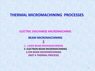 33
THERMAL MICROMACHINING PROCESSES
ELECTRIC DISCHARGE MICROMACHINIG
BEAM MICROMACHINING
1. LASER BEAM MICROMACHINING
2. ELECTRON BEAM MICROMACHINING
3.ION BEAM MICROMACHINING
(NOT A THERMAL PROCESS)
 