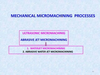 43
MECHANICAL MICROMACHINING PROCESSES
ULTRASONIC MICROMACHINIG
ABRASIVE JET MICROMACHINING
1. WATERJET MICROMACHINING
2. ABRASIVE WATER JET MICROMACHINING
 