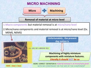 54
MICRO MACHINING
54
Micro Machining
Removal of material at micro level
1.Macro components but material removal is at micro/nano level
2.Micro/nano components and material removal is at micro/nano level (Ex.
MEMS, NEMS)
Unfortunately , the present
day notion is
Machining of highly miniature
components with miniature features.
Literally it should NOT be so
LEG OF A HOUSE FLY
SIZE : 2mm x 2mm
MORE CORRECT DEFINITION IS material removal is at micro/nano level
WITH NO CONSTRAINT ON THE SIZE OF THE COMPONENT
 