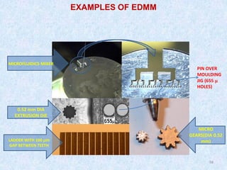 58
58
MICROFLUIDICS MIXER
MICRO
GEARS(DIA 0.52
mm)
0.52 mm DIA
EXTRUSION DIE
LADDER WITH 100 µm
GAP BETWEEN TEETH
PIN OVER
MOULDING
JIG (655 µ
HOLES)
EXAMPLES OF EDMM
 