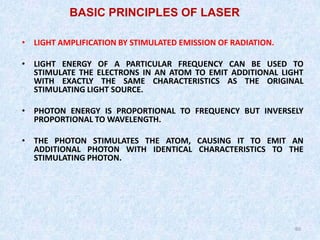 60
60
• LIGHT AMPLIFICATION BY STIMULATED EMISSION OF RADIATION.
• LIGHT ENERGY OF A PARTICULAR FREQUENCY CAN BE USED TO
STIMULATE THE ELECTRONS IN AN ATOM TO EMIT ADDITIONAL LIGHT
WITH EXACTLY THE SAME CHARACTERISTICS AS THE ORIGINAL
STIMULATING LIGHT SOURCE.
• PHOTON ENERGY IS PROPORTIONAL TO FREQUENCY BUT INVERSELY
PROPORTIONAL TO WAVELENGTH.
• THE PHOTON STIMULATES THE ATOM, CAUSING IT TO EMIT AN
ADDITIONAL PHOTON WITH IDENTICAL CHARACTERISTICS TO THE
STIMULATING PHOTON.
BASIC PRINCIPLES OF LASER
 