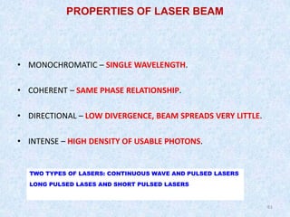 61
61
• MONOCHROMATIC – SINGLE WAVELENGTH.
• COHERENT – SAME PHASE RELATIONSHIP.
• DIRECTIONAL – LOW DIVERGENCE, BEAM SPREADS VERY LITTLE.
• INTENSE – HIGH DENSITY OF USABLE PHOTONS.
PROPERTIES OF LASER BEAM
TWO TYPES OF LASERS: CONTINUOUS WAVE AND PULSED LASERS
LONG PULSED LASES AND SHORT PULSED LASERS
 