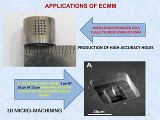 73
73
PRODUCTION OF HIGH ACCURACY HOLES
MICRO-HOLES PRODUCED ON A
Ti6Al4V CYLINDER USING JET-EMM
APPLICATIONS OF ECMM
CU STRUCTURE (SMALL PRISM, 5 µm BY
10 µm BY 12 µm) MACHINED INTO THE
CU SHEET OF AN ELECTRONIC CIRCUIT
BOARD
3D MICRO-MACHINING
 