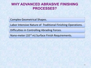 84
WHY ADVANCED ABRASIVE FINISHING
PROCESSES?
Complex Geometrical Shapes.
Labor Intensive Nature of Traditional Finishing Operations.
Difficulties in Controlling Abrading Forces.
Nano-meter (10-9 m) Surface Finish Requirements.
84
 