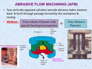 92
ABRASIVE FLOW MACHINING (AFM)
• Two vertically opposed cylinders extrude abrasive laden medium
back & forth through passage formed by the workpiece &
tooling
• Medium : Visco-elastic Polymer with
special rheological properties
Fine Abrasive
Particles
92
Deburring of
turbine impeller
Abrasive Flow Machining (AFM) at IIT – K
(DST SPONSORED PROJECT)
 