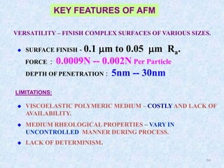 94
VERSATILITY – FINISH COMPLEX SURFACES OF VARIOUS SIZES.
 SURFACE FINISH - 0.1 µm to 0.05 µm Ra.
LIMITATIONS:
 VISCOELASTIC POLYMERIC MEDIUM – COSTLY AND LACK OF
AVAILABILITY.
 MEDIUM RHEOLOGICAL PROPERTIES – VARY IN
UNCONTROLLED MANNER DURING PROCESS.
 LACK OF DETERMINISM.
FORCE : 0.0009N -- 0.002N Per Particle
DEPTH OF PENETRATION : 5nm -- 30nm
KEY FEATURES OF AFM
 
