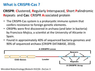 CRISPR:	Clustered,	Regularly	Interspaced,	Short	Palindromic	
Repeats		and	Cas:	CRISPR	Associated	protein	
What	is	CRISPR-Cas	?	
		
•  The	CRISPR-Cas	system	is	a	prokaryoKc	immune	system	that	
confers	resistance	to	foreign	geneKc	elements.	
•  CRISPRs	were	ﬁrst	discovered	in	archaea	(and	later	in	bacteria)	
by	Francisco	Mojica,	a	scienKst	at	the	University	of	Alicante	in	
Spain.	
•  Found	in	approximately	40%	of	sequenced	bacteria	genomes	and	
90%	of	sequenced	archaea	(CRISPR	DATABASE,	2010).	
	
Microbial	Biotechnology|Biotech-552|Dr.	Zia|Lec	3	
 
