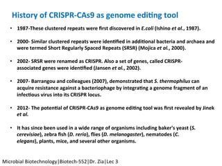 •  1987-These	clustered	repeats	were	ﬁrst	discovered	in	E.coli	(Ishino	et	al.,	1987).	
	
•  2000-	Similar	clustered	repeats	were	iden$ﬁed	in	addi$onal	bacteria	and	archaea	and	
were	termed	Short	Regularly	Spaced	Repeats	(SRSR)	(Mojica	et	al.,	2000).	
	
•  2002-	SRSR	were	renamed	as	CRISPR.	Also	a	set	of	genes,	called	CRISPR-
associated	genes	were	iden$ﬁed	(Jansen	et	al.,	2002).	
•  2007-	Barrangou	and	colleagues	(2007),	demonstrated	that	S.	thermophilus	can	
acquire	resistance	against	a	bacteriophage	by	integra$ng	a	genome	fragment	of	an	
infec$ous	virus	into	its	CRISPR	locus.	
•  2012-	The	poten$al	of	CRISPR-CAs9	as	genome	edi$ng	tool	was	ﬁrst	revealed	by	Jinek	
et	al.	
•  It	has	since	been	used	in	a	wide	range	of	organisms	including	baker's	yeast	(S.	
cerevisiae),	zebra	ﬁsh	(D.	rerio),	ﬂies	(D.	melanogaster),	nematodes	(C.	
elegans),	plants,	mice,	and	several	other	organisms.	
	
History	of	CRISPR-CAs9	as	genome	edi$ng	tool		
Microbial	Biotechnology|Biotech-552|Dr.	Zia|Lec	3	
 