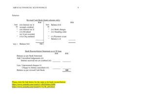 ABFA1163 FINANCIAL ACCOUNTING II 9
Solution:
Revised Cash Book (bank columns only)
RM RM
June
30
(iii) Interest rec’d
wrongly credited
June
30
Balance b/d
“ (iii) Interest rec’d “ (iv) Bank charges
“ (vi) Dividend
rec’d not recorded
“ (iv) Standing order
“ (vii) Chq outdated “ (v) Payment u/cast
“ Balance c/d
July 1 Balance b/d 500
Bank Reconciliation Statement as at 30 June
RM RM
Balance as per Bank Statement
Add: Uncredited lodgements (ii)
Interest received not yet credited (iii)
Less: Unpresented cheques (i)
Cheque to Johnny cancelled (vii)
Balance as per revised Cash Book 500
Please click the link below for the steps to do bank reconciliation:
https://www.youtube.com/watch?v=HLkN6hwi3DM
https://www.youtube.com/watch?v=7x-W_xFCD2A
 