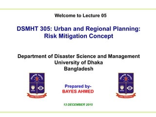 Welcome to Lecture 01
to Lecture 01We
DSMHT 305: Urban and Regional Planning:
Risk Mitigation Concept
Department of Disaster Science and Management
University of Dhaka
Bangladesh
Prepared by-
BAYES AHMED
13 DECEMBER 2015
Welcome to Lecture 05
 
