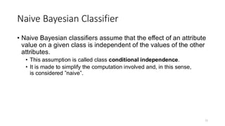 Naive Bayesian Classifier
• Naive Bayesian classifiers assume that the effect of an attribute
value on a given class is independent of the values of the other
attributes.
• This assumption is called class conditional independence.
• It is made to simplify the computation involved and, in this sense,
is considered ”naive”.
11
 