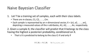 Naive Bayesian Classifier
1. Let T be a training set of samples, each with their class labels.
• There are m classes, C1, C2, . . . , Cm.
• Each sample is represented by an n-dimensional vector, X = {x1, x2, . . . , xn},
depicting n measured values of the n attributes, A1, A2, . . . , An, respectively.
2. Given a sample X, the classifier will predict that X belongs to the class
having the highest a posteriori probability, conditioned on X.
• That is X is predicted to belong to the class Ci if and only if
12
 