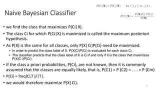 • we find the class that maximizes P(Ci|X).
• The class Ci for which P(Ci|X) is maximized is called the maximum posteriori
hypothesis.
• As P(X) is the same for all classes, only P(X|Ci)P(Ci) need be maximized.
• In order to predict the class label of X, P(X|Ci)P(Ci) is evaluated for each class Ci .
• The classifier predicts that the class label of X is Ci if and only if it is the class that maximizes
P(X|C i)P(Ci).
• If the class a priori probabilities, P(Ci), are not known, then it is commonly
assumed that the classes are equally likely, that is, P(C1) = P (C2) = . . . = P (Cm)
• P(Ci) = freq(Ci,T )/|T|.
• we would therefore maximize P(X|Ci).
13
Naive Bayesian Classifier
 