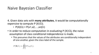 4. Given data sets with many attributes, it would be computationally
expensive to compute P (X|Ci).
• P(X|Ci) = P(x1,x2,…,xn|Ci)
• In order to reduce computation in evaluating P (X|Ci), the naive
assumption of class conditional independence is made.
• This presumes that the values of the attributes are conditionally independent
of one another, given the class label of the sample.
14
Naive Bayesian Classifier
 