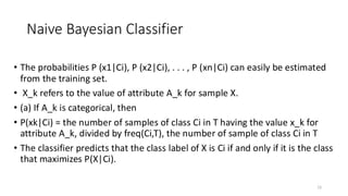 • The probabilities P (x1|Ci), P (x2|Ci), . . . , P (xn|Ci) can easily be estimated
from the training set.
• X_k refers to the value of attribute A_k for sample X.
• (a) If A_k is categorical, then
• P(xk|Ci) = the number of samples of class Ci in T having the value x_k for
attribute A_k, divided by freq(Ci,T), the number of sample of class Ci in T
• The classifier predicts that the class label of X is Ci if and only if it is the class
that maximizes P(X|Ci).
15
Naive Bayesian Classifier
 