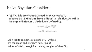 • (b) If A_k is continuous-valued, then we typically
assume that the values have a Gaussian distribution with a
mean µ and standard deviation σ defined by
16
Naive Bayesian Classifier
We need to compute µ_C i and σ_C i , which
are the mean and standard deviation of
values of attribute A_k for training samples of class Ci .
 