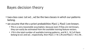 Bayes decision theory
• two-class case: Let w1 , w2 be the two classes in which our patterns
belong.
• we assume that the a priori probabilities P(w1 ), P(w2 ) are known.
• This is a very reasonable assumption, because even if they are not known,
they can easily be estimated from the available training feature vectors.
• if N is the total number of available training patterns, and N 1 , N 2 of them
belong to w1 and w2 , respectively, then P(w1 ) ≈ N 1 /N and P(w2 ) ≈ N 2 /N .
17
 