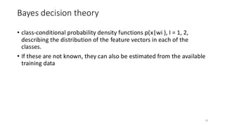 Bayes decision theory
18
• class-conditional probability density functions p(x|wi ), I = 1, 2,
describing the distribution of the feature vectors in each of the
classes.
• If these are not known, they can also be estimated from the available
training data
 
