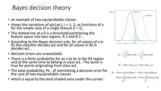 Bayes decision theory
• an example of two equiprobable classes
• shows the variations of p(x|wi ), i = 1, 2, as functions of x
for the simple case of a single feature (l = 1).
• The dotted line at x 0 is a threshold partitioning the
feature space into two regions, R 1 and R 2 .
• According to the Bayes decision rule, for all values of x in
R1 the classiﬁer decides w1 and for all values in R2 it
decides w2 .
• decision errors are unavoidable
• There is a ﬁnite probability for an x to lie in the R2 region
and at the same time to belong in class w1 . The same is
true for points originating from class w2 .
• The total probability, Pe , of committing a decision error for
the case of two equiprobable classes
• which is equal to the total shaded area under the curves
20
 