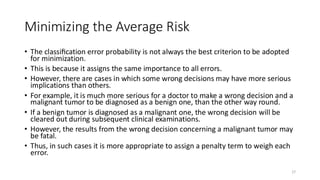 Minimizing the Average Risk
• The classiﬁcation error probability is not always the best criterion to be adopted
for minimization.
• This is because it assigns the same importance to all errors.
• However, there are cases in which some wrong decisions may have more serious
implications than others.
• For example, it is much more serious for a doctor to make a wrong decision and a
malignant tumor to be diagnosed as a benign one, than the other way round.
• If a benign tumor is diagnosed as a malignant one, the wrong decision will be
cleared out during subsequent clinical examinations.
• However, the results from the wrong decision concerning a malignant tumor may
be fatal.
• Thus, in such cases it is more appropriate to assign a penalty term to weigh each
error.
27
 