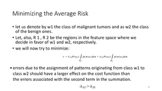 Minimizing the Average Risk
• let us denote by w1 the class of malignant tumors and as w2 the class
of the benign ones.
• Let, also, R 1 , R 2 be the regions in the feature space where we
decide in favor of w1 and w2, respectively.
• we will now try to minimize:
28
• errors due to the assignment of patterns originating from class w1 to
class w2 should have a larger effect on the cost function than
the errors associated with the second term in the summation.​
 
