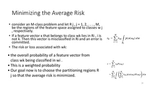 • consider an M-class problem and let R j , j = 1, 2, . . . , M,
be the regions of the feature space assigned to classes w j
, respectively.
• If a feature vector x that belongs to class wk lies in Ri , i is
not k. Then this vector is misclassiﬁed in Ri and an error is
committed.
• The risk or loss associated with wk:
29
Minimizing the Average Risk
• the overall probability of a feature vector from
class wk being classiﬁed in wi .​
• This is a weighted probability​
• Our goal now is to choose the partitioning regions R
j so that the average risk is minimized.
 