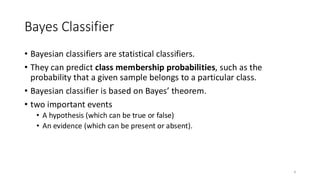 Bayes Classifier
• Bayesian classifiers are statistical classifiers.
• They can predict class membership probabilities, such as the
probability that a given sample belongs to a particular class.
• Bayesian classifier is based on Bayes’ theorem.
• two important events
• A hypothesis (which can be true or false)
• An evidence (which can be present or absent).
4
 