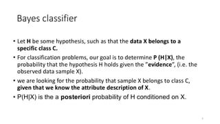 • Let H be some hypothesis, such as that the data X belongs to a
specific class C.
• For classification problems, our goal is to determine P (H|X), the
probability that the hypothesis H holds given the ”evidence”, (i.e. the
observed data sample X).
• we are looking for the probability that sample X belongs to class C,
given that we know the attribute description of X.
• P(H|X) is the a posteriori probability of H conditioned on X.
5
Bayes classifier
 