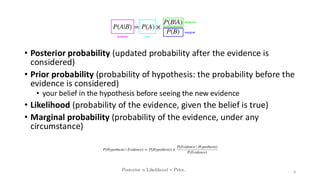 • Posterior probability (updated probability after the evidence is
considered)
• Prior probability (probability of hypothesis: the probability before the
evidence is considered)
• your belief in the hypothesis before seeing the new evidence
• Likelihood (probability of the evidence, given the belief is true)
• Marginal probability (probability of the evidence, under any
circumstance)
8
 