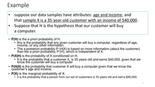 Example
• P(H) is the a priori probability of H.
• this is the probability that any given customer will buy a computer, regardless of age,
income, or any other information.
• The a posteriori probability P (H|X) is based on more information (about the customer)
than the a priori probability, P (H), which is independent of X.
• P(X|H) is the probability of X conditioned on H.
• It is the probability that a customer X, is 35 years old and earns $40,000, given that we
know the customer will buy a computer
• P(H|X) is the probability that customer X will buy a computer given that we know the
customer’s age and income.
• P(X) is the marginal probability of X.
• it is the probability that a person from our set of customers is 35 years old and earns $40,000.
9
• suppose our data samples have attributes: age and income, and
that sample X is a 35-year-old customer with an income of $40,000.
• Suppose that H is the hypothesis that our customer will buy
a computer.
 