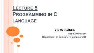 LECTURE 5
PROGRAMMING IN C
LANGUAGE
VIDYA CLASES
Asstt. Professor
Department of computer science and IT
 