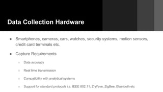 Data Collection Hardware
● Smartphones, cameras, cars, watches, security systems, motion sensors,
credit card terminals etc.
● Capture Requirements
○ Data accuracy
○ Real time transmission
○ Compatibility with analytical systems
○ Support for standard protocols i.e. IEEE 802.11, Z-Wave, ZigBee, Bluetooth etc
 