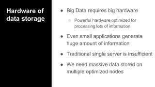 Hardware of
data storage
● Big Data requires big hardware
○ Powerful hardware optimized for
processing lots of information
● Even small applications generate
huge amount of information
● Traditional single server is insufficient
● We need massive data stored on
multiple optimized nodes
 