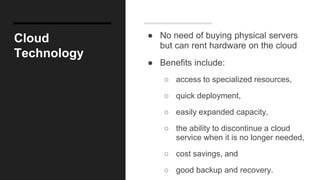 Cloud
Technology
● No need of buying physical servers
but can rent hardware on the cloud
● Benefits include:
○ access to specialized resources,
○ quick deployment,
○ easily expanded capacity,
○ the ability to discontinue a cloud
service when it is no longer needed,
○ cost savings, and
○ good backup and recovery.
 