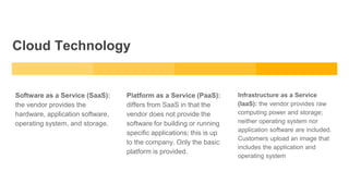 Cloud Technology
Software as a Service (SaaS):
the vendor provides the
hardware, application software,
operating system, and storage.
Platform as a Service (PaaS):
differs from SaaS in that the
vendor does not provide the
software for building or running
specific applications; this is up
to the company. Only the basic
platform is provided.
Infrastructure as a Service
(IaaS): the vendor provides raw
computing power and storage;
neither operating system nor
application software are included.
Customers upload an image that
includes the application and
operating system
 