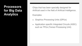 Processors
for Big Data
Analytics
Chips that has been specially designed for
Artificial used in the field of Artificial Intelligence.
Examples:
● Graphics Processing Units (GPUs)
● Application specific Integrated Circuits (ASIC)
such as TPUs (Tensor Processing Unit)
 