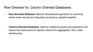 Row Oriented Vs. Column Oriented Databases
• Row-Oriented Database: Best for transactional operations or scenarios
where entire records are frequently accessed or updated together.
• Column-Oriented Database: Ideal for analytical queries and operations that
require fast read access to specific columns for aggregation, like in data
warehousing.
 