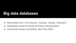 Big data databases
● Remember the 4 Vs (Volume, Velocity, Variety, Veracity)?
● Databases need to handle all these characteristics
● Commonly known as NoSQL (Not Only SQL)
 